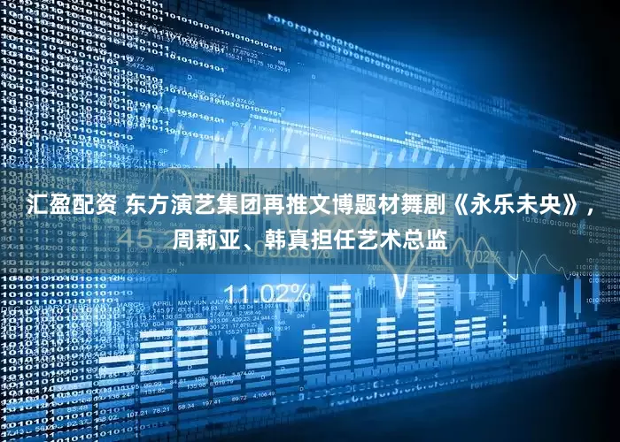 汇盈配资 东方演艺集团再推文博题材舞剧《永乐未央》，周莉亚、韩真担任艺术总监