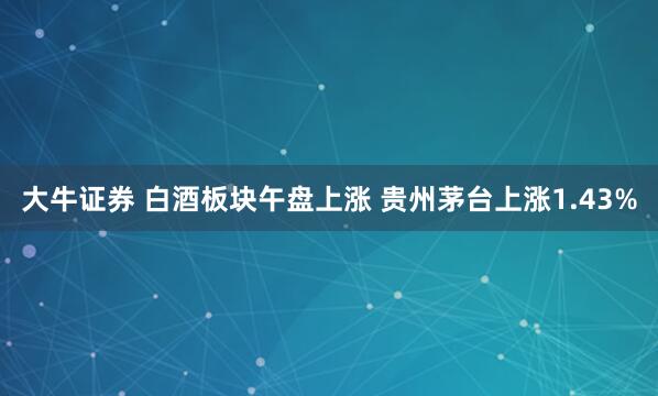 大牛证券 白酒板块午盘上涨 贵州茅台上涨1.43%