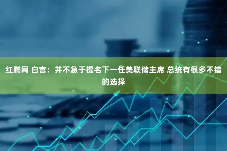 红腾网 白宫：并不急于提名下一任美联储主席 总统有很多不错的选择