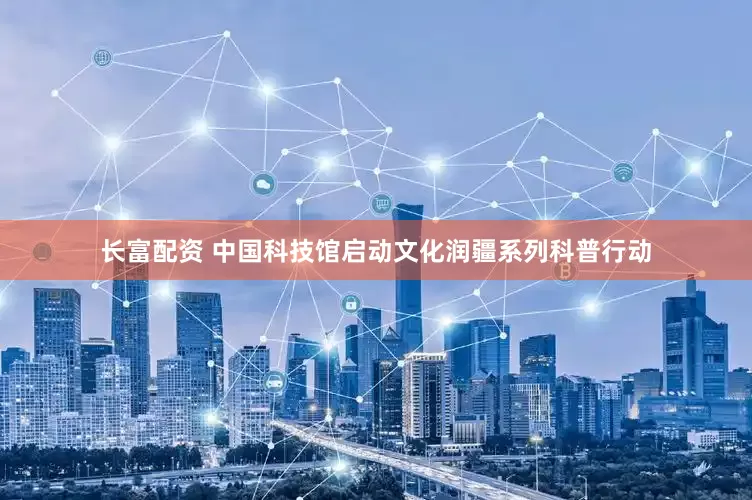 长富配资 中国科技馆启动文化润疆系列科普行动