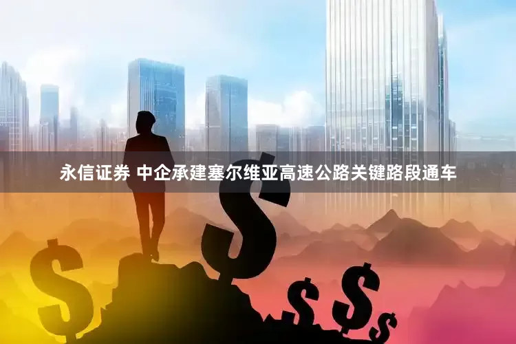 永信证券 中企承建塞尔维亚高速公路关键路段通车