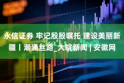 永信证券 牢记殷殷嘱托 建设美丽新疆丨潮涌丝路_大皖新闻 | 安徽网