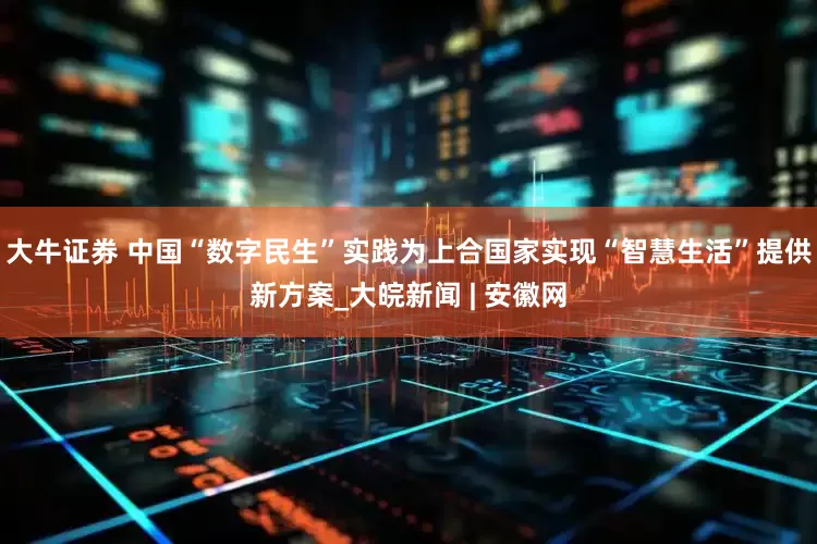 大牛证券 中国“数字民生”实践为上合国家实现“智慧生活”提供新方案_大皖新闻 | 安徽网
