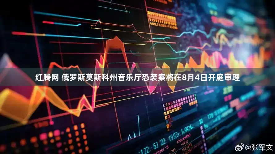 红腾网 俄罗斯莫斯科州音乐厅恐袭案将在8月4日开庭审理