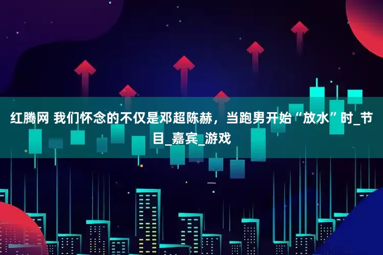 红腾网 我们怀念的不仅是邓超陈赫，当跑男开始“放水”时_节目_嘉宾_游戏
