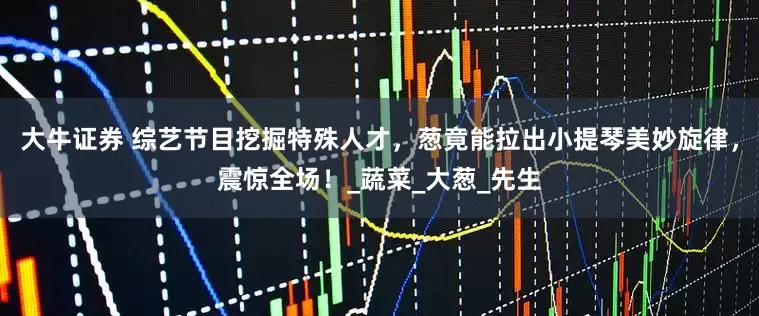 大牛证券 综艺节目挖掘特殊人才，葱竟能拉出小提琴美妙旋律，震惊全场！_蔬菜_大葱_先生