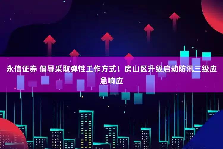 永信证券 倡导采取弹性工作方式！房山区升级启动防汛三级应急响应