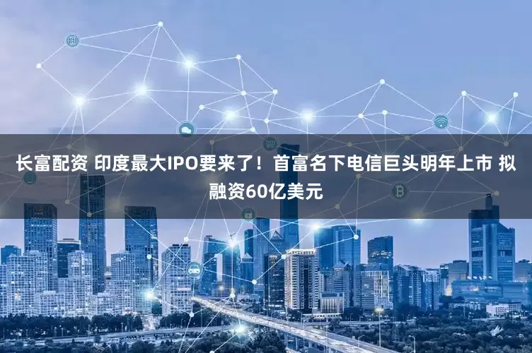 长富配资 印度最大IPO要来了！首富名下电信巨头明年上市 拟融资60亿美元