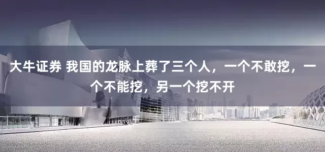 大牛证券 我国的龙脉上葬了三个人，一个不敢挖，一个不能挖，另一个挖不开